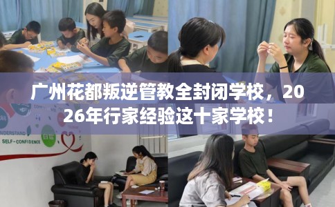 广州花都叛逆管教全封闭学校，2026年行家经验这十家学校！