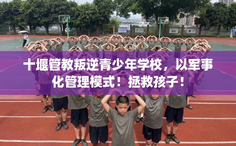 十堰管教叛逆青少年学校，以军事化管理模式！拯救孩子！