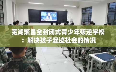 芜湖繁昌全封闭式青少年叛逆学校：解决孩子混迹社会的情况