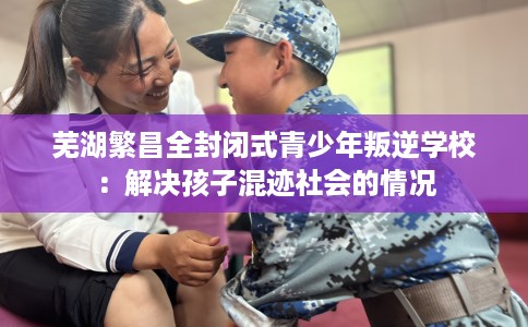 芜湖繁昌全封闭式青少年叛逆学校：解决孩子混迹社会的情况