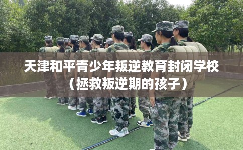 天津和平青少年叛逆教育封闭学校（拯救叛逆期的孩子）