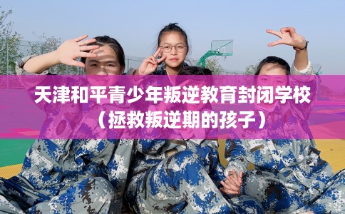 天津和平青少年叛逆教育封闭学校（拯救叛逆期的孩子）
