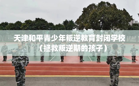 天津和平青少年叛逆教育封闭学校（拯救叛逆期的孩子）