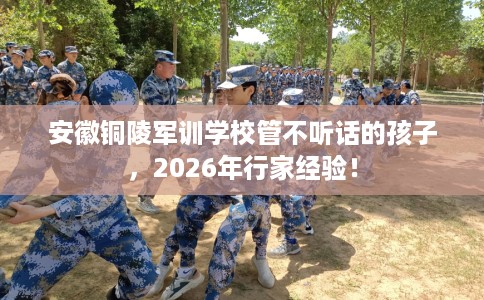 安徽铜陵军训学校管不听话的孩子，2026年行家经验！