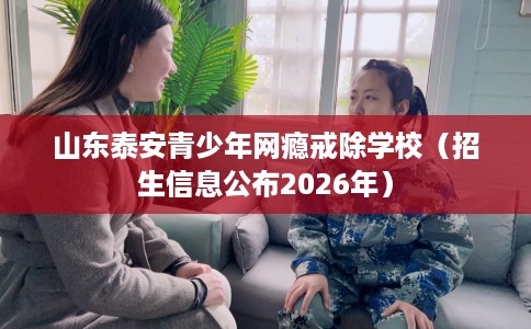 山东泰安青少年网瘾戒除学校（招生信息公布2026年）