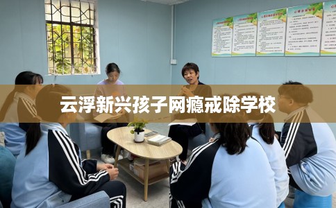 云浮新兴孩子网瘾戒除学校