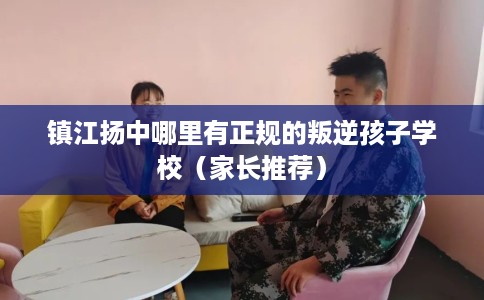 镇江扬中哪里有正规的叛逆孩子学校（家长推荐）