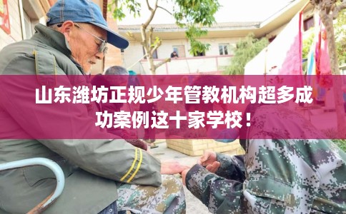 山东潍坊正规少年管教机构超多成功案例这十家学校！