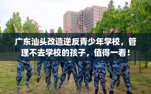 广东汕头改造逆反青少年学校，管理不去学校的孩子，值得一看！