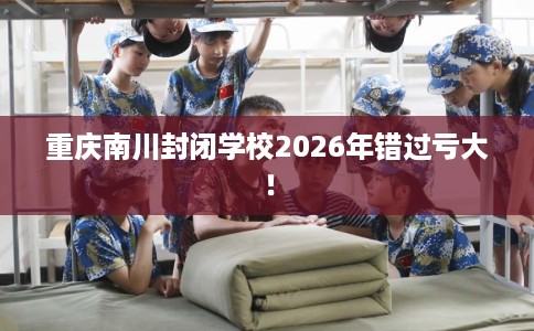 重庆南川封闭学校2026年错过亏大！