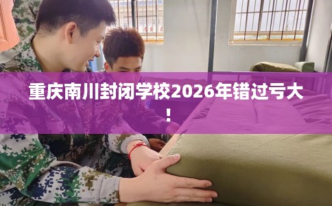 重庆南川封闭学校2026年错过亏大！