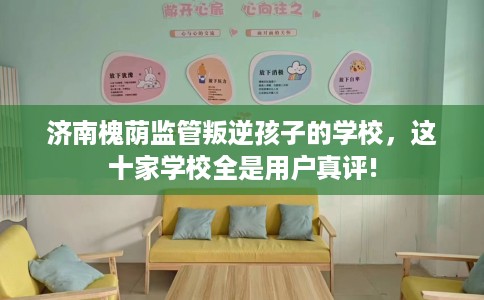 济南槐荫监管叛逆孩子的学校，这十家学校全是用户真评!