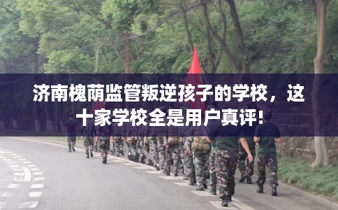 济南槐荫监管叛逆孩子的学校，这十家学校全是用户真评!