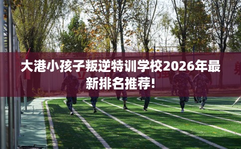 大港小孩子叛逆特训学校2026年最新排名推荐!
