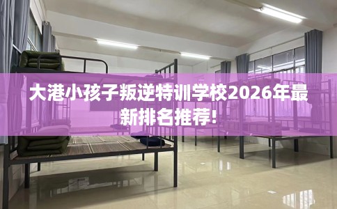 大港小孩子叛逆特训学校2026年最新排名推荐!