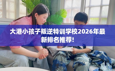 大港小孩子叛逆特训学校2026年最新排名推荐!