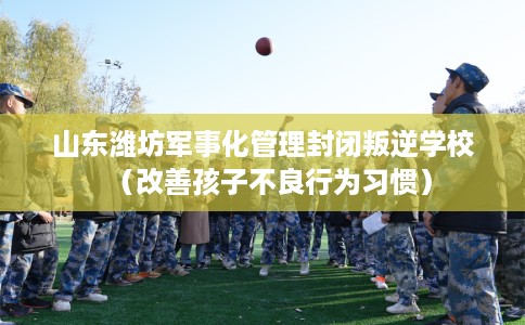 山东潍坊军事化管理封闭叛逆学校（改善孩子不良行为习惯）