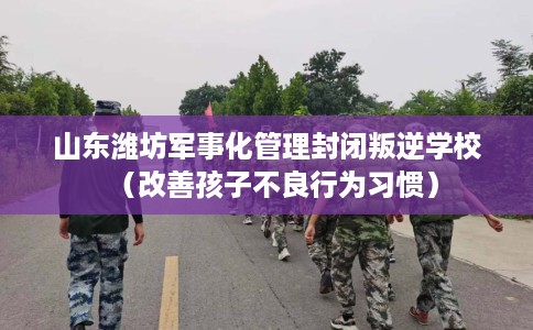 山东潍坊军事化管理封闭叛逆学校（改善孩子不良行为习惯）