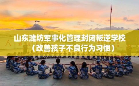 山东潍坊军事化管理封闭叛逆学校（改善孩子不良行为习惯）