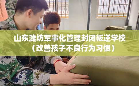 山东潍坊军事化管理封闭叛逆学校（改善孩子不良行为习惯）