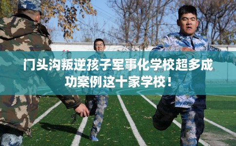 门头沟叛逆孩子军事化学校超多成功案例这十家学校！