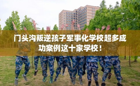 门头沟叛逆孩子军事化学校超多成功案例这十家学校！