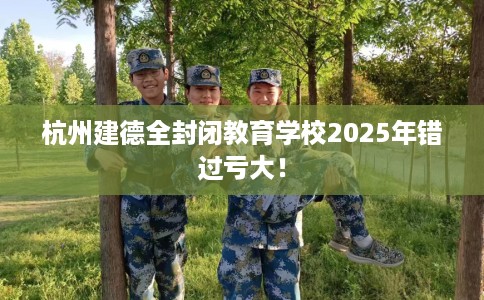 杭州建德全封闭教育学校2025年错过亏大！