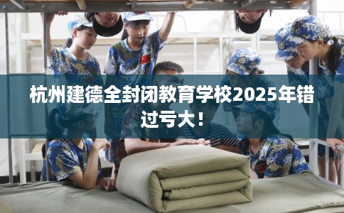 杭州建德全封闭教育学校2025年错过亏大！