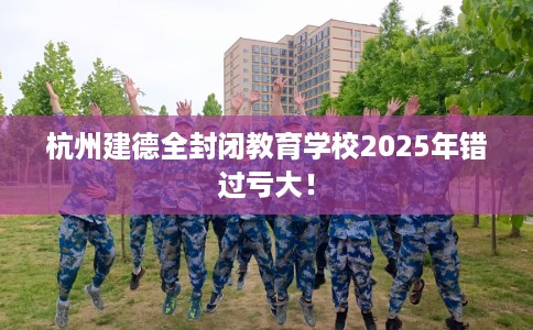 杭州建德全封闭教育学校2025年错过亏大！
