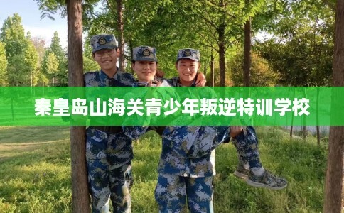 秦皇岛山海关青少年叛逆特训学校