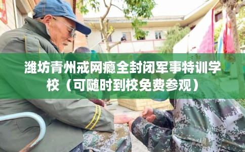潍坊青州戒网瘾全封闭军事特训学校（可随时到校免费参观）