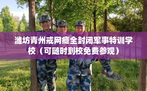 潍坊青州戒网瘾全封闭军事特训学校（可随时到校免费参观）