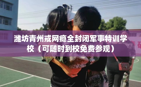 潍坊青州戒网瘾全封闭军事特训学校（可随时到校免费参观）