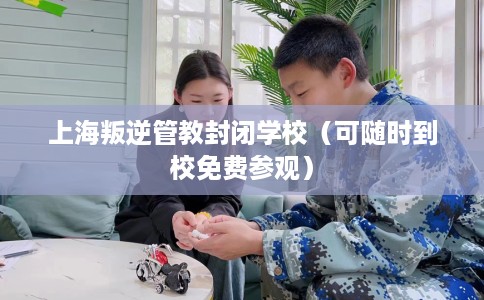 上海叛逆管教封闭学校（可随时到校免费参观）