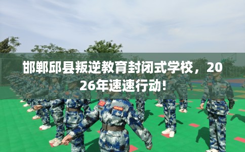 邯郸邱县叛逆教育封闭式学校，2026年速速行动!