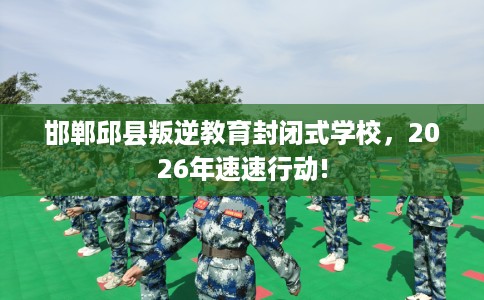 邯郸邱县叛逆教育封闭式学校，2026年速速行动!