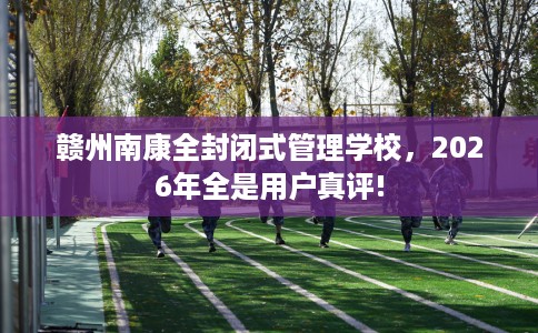 赣州南康全封闭式管理学校，2026年全是用户真评!