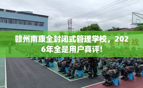 赣州南康全封闭式管理学校，2026年全是用户真评!