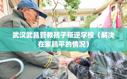 武汉武昌管教孩子叛逆学校（解决在家躺平的情况）