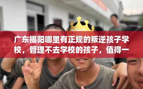 广东揭阳哪里有正规的叛逆孩子学校，管理不去学校的孩子，值得一看！