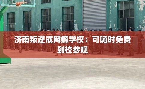 济南叛逆戒网瘾学校：可随时免费到校参观