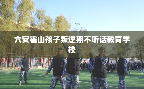 六安霍山孩子叛逆期不听话教育学校