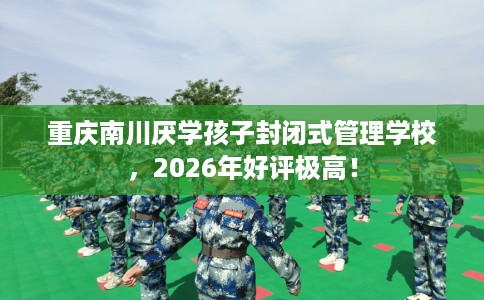 重庆南川厌学孩子封闭式管理学校，2026年好评极高！