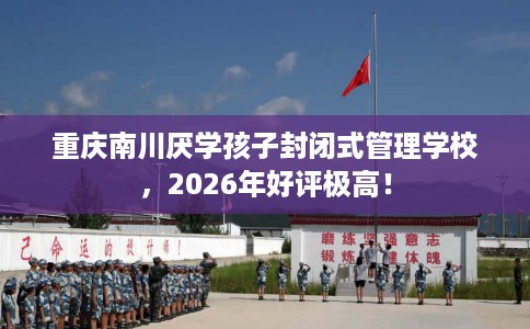 重庆南川厌学孩子封闭式管理学校，2026年好评极高！