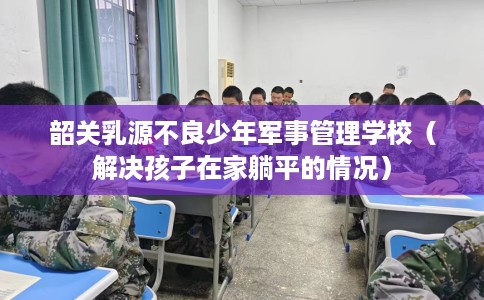 韶关乳源不良少年军事管理学校（解决孩子在家躺平的情况）