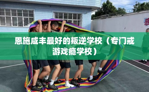 恩施咸丰最好的叛逆学校（专门戒游戏瘾学校）