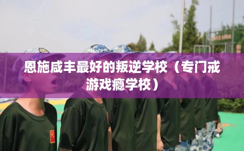 恩施咸丰最好的叛逆学校（专门戒游戏瘾学校）