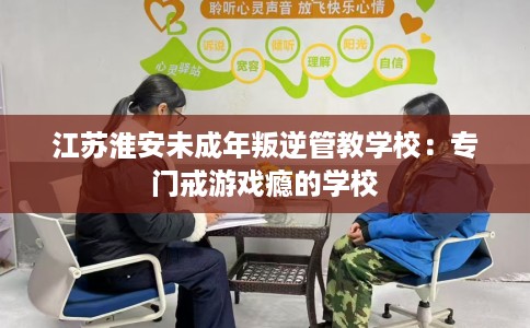江苏淮安未成年叛逆管教学校：专门戒游戏瘾的学校