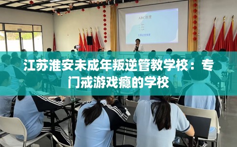 江苏淮安未成年叛逆管教学校：专门戒游戏瘾的学校