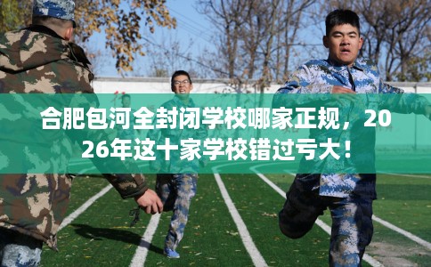 合肥包河全封闭学校哪家正规，2026年这十家学校错过亏大！